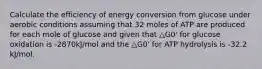 Calculate the efficiency of energy conversion from glucose under aerobic conditions assuming that 32 moles of ATP are produced for each mole of glucose and given that △G0' for glucose oxidation is -2870kJ/mol and the △G0' for ATP hydrolysis is -32.2 kJ/mol.