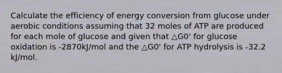 Calculate the efficiency of energy conversion from glucose under aerobic conditions assuming that 32 moles of ATP are produced for each mole of glucose and given that △G0' for glucose oxidation is -2870kJ/mol and the △G0' for ATP hydrolysis is -32.2 kJ/mol.