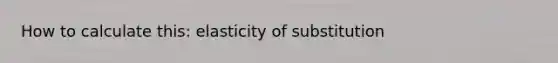 How to calculate this: elasticity of substitution