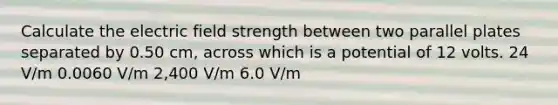 Calculate the electric field strength between two parallel plates separated by 0.50 cm, across which is a potential of 12 volts. 24 V/m 0.0060 V/m 2,400 V/m 6.0 V/m