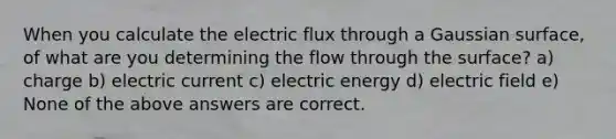 When you calculate the electric flux through a Gaussian surface, of what are you determining the flow through the surface? a) charge b) electric current c) electric energy d) electric field e) None of the above answers are correct.