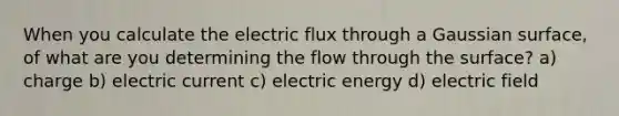 When you calculate the electric flux through a Gaussian surface, of what are you determining the flow through the surface? a) charge b) electric current c) electric energy d) electric field