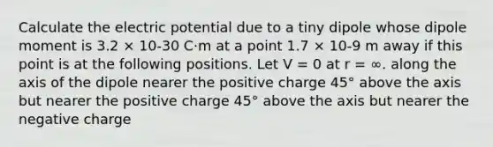 Calculate the electric potential due to a tiny dipole whose dipole moment is 3.2 × 10-30 C·m at a point 1.7 × 10-9 m away if this point is at the following positions. Let V = 0 at r = ∞. along the axis of the dipole nearer the positive charge 45° above the axis but nearer the positive charge 45° above the axis but nearer the negative charge