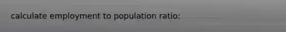 calculate employment to population ratio: