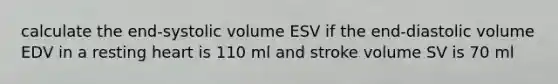 calculate the end-systolic volume ESV if the end-diastolic volume EDV in a resting heart is 110 ml and stroke volume SV is 70 ml