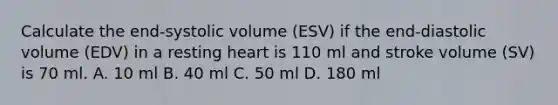 Calculate the end-systolic volume (ESV) if the end-diastolic volume (EDV) in a resting heart is 110 ml and stroke volume (SV) is 70 ml. A. 10 ml B. 40 ml C. 50 ml D. 180 ml