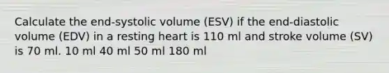 Calculate the end-systolic volume (ESV) if the end-diastolic volume (EDV) in a resting heart is 110 ml and stroke volume (SV) is 70 ml. 10 ml 40 ml 50 ml 180 ml