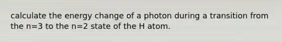 calculate the energy change of a photon during a transition from the n=3 to the n=2 state of the H atom.