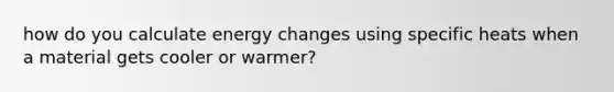 how do you calculate energy changes using specific heats when a material gets cooler or warmer?