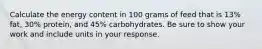 Calculate the energy content in 100 grams of feed that is 13% fat, 30% protein, and 45% carbohydrates. Be sure to show your work and include units in your response.