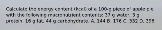 Calculate the energy content (kcal) of a 100-g piece of apple pie with the following macronutrient contents: 37 g water, 3 g protein, 16 g fat, 44 g carbohydrate. A. 144 B. 176 C. 332 D. 396