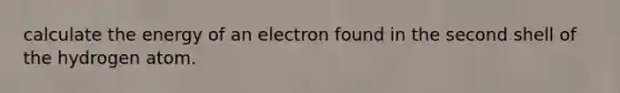 calculate the energy of an electron found in the second shell of the hydrogen atom.