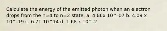 Calculate the energy of the emitted photon when an electron drops from the n=4 to n=2 state. a. 4.86x 10^-07 b. 4.09 x 10^-19 c. 6.71 10^14 d. 1.68 x 10^-2