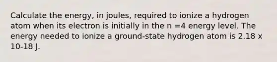 Calculate the energy, in joules, required to ionize a hydrogen atom when its electron is initially in the n =4 energy level. The energy needed to ionize a ground-state hydrogen atom is 2.18 x 10-18 J.