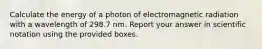 Calculate the energy of a photon of electromagnetic radiation with a wavelength of 298.7 nm. Report your answer in scientific notation using the provided boxes.