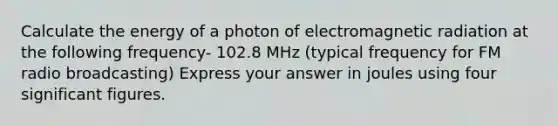 Calculate the energy of a photon of electromagnetic radiation at the following frequency- 102.8 MHz (typical frequency for FM radio broadcasting) Express your answer in joules using four significant figures.