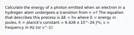 Calculate the energy of a photon emitted when an electron in a hydrogen atom undergoes a transition from n =? The equation that describes this process is ΔE = hv where E = energy in joules, h = planck's constant = 6.626 x 10^-34 J*s; v = frequency in Hz (or s^-1)