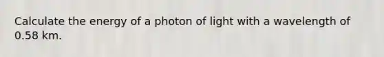 Calculate the energy of a photon of light with a wavelength of 0.58 km.