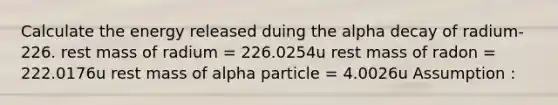 Calculate the energy released duing the alpha decay of radium-226. rest mass of radium = 226.0254u rest mass of radon = 222.0176u rest mass of alpha particle = 4.0026u Assumption :