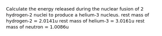 Calculate the energy released during the nuclear fusion of 2 hydrogen-2 nuclei to produce a helium-3 nucleus. rest mass of hydrogen-2 = 2.0141u rest mass of helium-3 = 3.0161u rest mass of neutron = 1.0086u