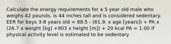 Calculate the energy requirements for a 5 year old male who weighs 42 pounds, is 44 inches tall and is considered sedentary. EER for boys 3-8 years old = 88.5 - (61.9. x age [years]) + PA x (26.7 x weight [kg] +903 x height [m]) + 20 kcal PA = 1.00 if physical activity level is estimated to be sedentary