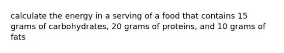 calculate the energy in a serving of a food that contains 15 grams of carbohydrates, 20 grams of proteins, and 10 grams of fats