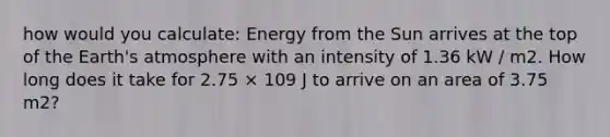 how would you calculate: Energy from the Sun arrives at the top of the Earth's atmosphere with an intensity of 1.36 kW / m2. How long does it take for 2.75 × 109 J to arrive on an area of 3.75 m2?