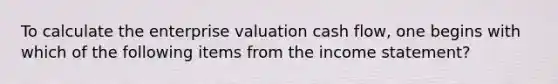 To calculate the enterprise valuation cash flow, one begins with which of the following items from the income statement?