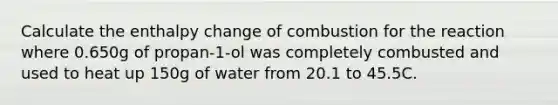 Calculate the enthalpy change of combustion for the reaction where 0.650g of propan-1-ol was completely combusted and used to heat up 150g of water from 20.1 to 45.5C.