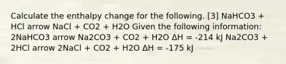 Calculate the enthalpy change for the following. [3] NaHCO3 + HCl arrow NaCl + CO2 + H2O Given the following information: 2NaHCO3 arrow Na2CO3 + CO2 + H2O ΔH = -214 kJ Na2CO3 + 2HCl arrow 2NaCl + CO2 + H2O ΔH = -175 kJ