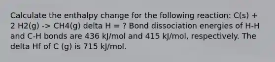 Calculate the enthalpy change for the following reaction: C(s) + 2 H2(g) -> CH4(g) delta H = ? Bond dissociation energies of H-H and C-H bonds are 436 kJ/mol and 415 kJ/mol, respectively. The delta Hf of C (g) is 715 kJ/mol.