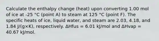 Calculate the enthalpy change (heat) upon converting 1.00 mol of ice at -25 °C (point A) to steam at 125 °C (point F). The specific heats of ice, liquid water, and steam are 2.03, 4.18, and 1.84 J/(g×K), respectively. ΔHfus = 6.01 kJ/mol and ΔHvap = 40.67 kJ/mol.