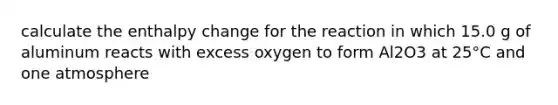 calculate the enthalpy change for the reaction in which 15.0 g of aluminum reacts with excess oxygen to form Al2O3 at 25°C and one atmosphere