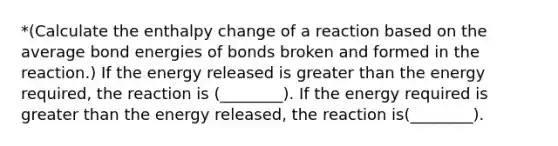 *(Calculate the enthalpy change of a reaction based on the average bond energies of bonds broken and formed in the reaction.) If the energy released is greater than the energy required, the reaction is (________). If the energy required is greater than the energy released, the reaction is(________).