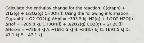 Calculate the enthalpy change for the reaction: C(graph) + 2H2(g) + 1/2O2(g) CH3OH(l) Using the following information: C(graph) + O2 CO2(g) ΔHof = ─393.5 kJ. H2(g) + 1/2O2 H2O(l) ΔHof = ─285.8 kJ. CH3OH(l) + 3/2O2(g) CO2(g) + 2H2O(l) ΔHorxn = ─726.4 kJ A. ─1691.5 kJ B. ─238.7 kJ C. 1691.5 kJ D. 47.1 kJ E. ─47.1 kJ