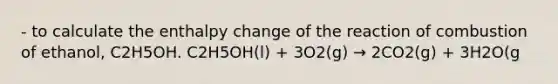 - to calculate the enthalpy change of the reaction of combustion of ethanol, C2H5OH. C2H5OH(l) + 3O2(g) → 2CO2(g) + 3H2O(g