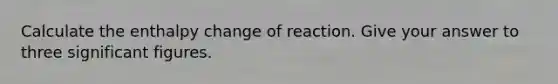 Calculate the enthalpy change of reaction. Give your answer to three significant figures.