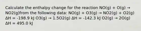 Calculate the enthalpy change for the reaction NO(g) + O(g) → NO2(g)from the following data: NO(g) + O3(g) → NO2(g) + O2(g) ΔH = -198.9 kJ O3(g) → 1.5O2(g) ΔH = -142.3 kJ O2(g) → 2O(g) ΔH = 495.0 kJ