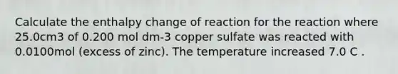 Calculate the enthalpy change of reaction for the reaction where 25.0cm3 of 0.200 mol dm-3 copper sulfate was reacted with 0.0100mol (excess of zinc). The temperature increased 7.0 C .