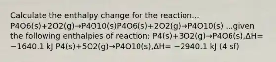 Calculate the enthalpy change for the reaction... P4O6(s)+2O2(g)→P4O10(s)P4O6(s)+2O2(g)→P4O10(s) ...given the following enthalpies of reaction: P4(s)+3O2(g)→P4O6(s),ΔH= −1640.1 kJ P4(s)+5O2(g)→P4O10(s),ΔH= −2940.1 kJ (4 sf)