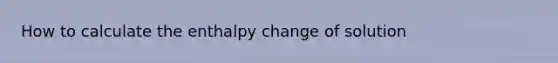 How to calculate the enthalpy change of solution