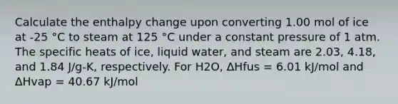 Calculate the enthalpy change upon converting 1.00 mol of ice at -25 °C to steam at 125 °C under a constant pressure of 1 atm. The specific heats of ice, liquid water, and steam are 2.03, 4.18, and 1.84 J/g-K, respectively. For H2O, ΔHfus = 6.01 kJ/mol and ΔHvap = 40.67 kJ/mol