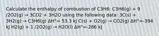 Calculate the enthalpy of combustion of C3H6: C3H6(g) + 9 /2O2(g) → 3CO2 + 3H2O using the following data: 3C(s) + 3H2(g) → C3H6(g) ΔH°= 53.3 kJ C(s) + O2(g) → CO2(g) ΔH°=-394 kJ H2(g) + 1 /2O2(g) → H2O(l) ΔH°=-286 kJ