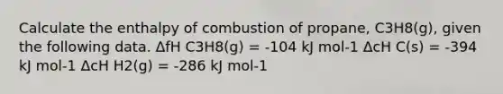 Calculate the enthalpy of combustion of propane, C3H8(g), given the following data. ΔfH C3H8(g) = -104 kJ mol-1 ΔcH C(s) = -394 kJ mol-1 ΔcH H2(g) = -286 kJ mol-1