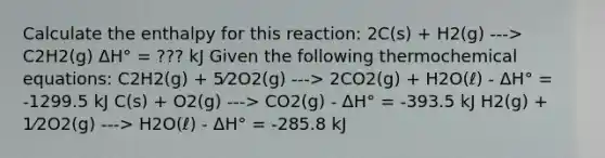 Calculate the enthalpy for this reaction: 2C(s) + H2(g) ---> C2H2(g) ΔH° = ??? kJ Given the following thermochemical equations: C2H2(g) + 5⁄2O2(g) ---> 2CO2(g) + H2O(ℓ) - ΔH° = -1299.5 kJ C(s) + O2(g) ---> CO2(g) - ΔH° = -393.5 kJ H2(g) + 1⁄2O2(g) ---> H2O(ℓ) - ΔH° = -285.8 kJ