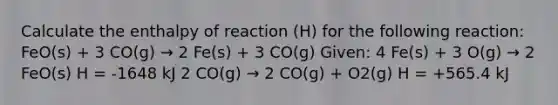 Calculate the enthalpy of reaction (H) for the following reaction: FeO(s) + 3 CO(g) → 2 Fe(s) + 3 CO(g) Given: 4 Fe(s) + 3 O(g) → 2 FeO(s) H = -1648 kJ 2 CO(g) → 2 CO(g) + O2(g) H = +565.4 kJ