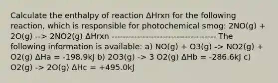 Calculate the enthalpy of reaction ΔHrxn for the following reaction, which is responsible for photochemical smog: 2NO(g) + 2O(g) --> 2NO2(g) ΔHrxn ------------------------------------- The following information is available: a) NO(g) + O3(g) -> NO2(g) + O2(g) ΔHa = -198.9kJ b) 2O3(g) -> 3 O2(g) ΔHb = -286.6kJ c) O2(g) -> 2O(g) ΔHc = +495.0kJ