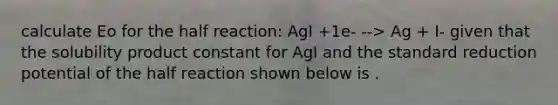 calculate Eo for the half reaction: AgI +1e- --> Ag + I- given that the solubility product constant for AgI and the standard reduction potential of the half reaction shown below is .