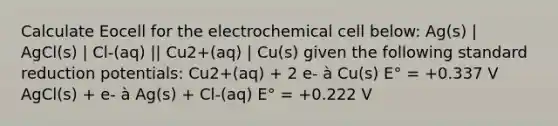 Calculate Eocell for the electrochemical cell below: Ag(s) | AgCl(s) | Cl-(aq) || Cu2+(aq) | Cu(s) given the following standard reduction potentials: Cu2+(aq) + 2 e- à Cu(s) E° = +0.337 V AgCl(s) + e- à Ag(s) + Cl-(aq) E° = +0.222 V