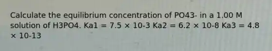 Calculate the equilibrium concentration of PO43- in a 1.00 M solution of H3PO4. Ka1 = 7.5 × 10-3 Ka2 = 6.2 × 10-8 Ka3 = 4.8 × 10-13